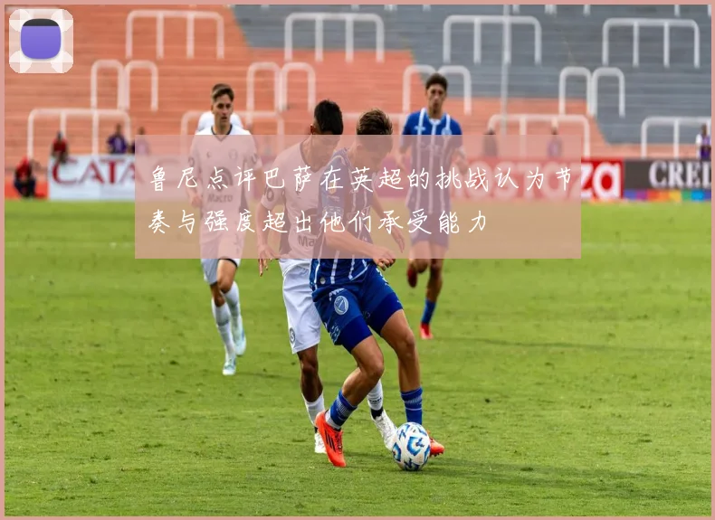 鲁尼点评巴萨在英超的挑战认为节奏与强度超出他们承受能力