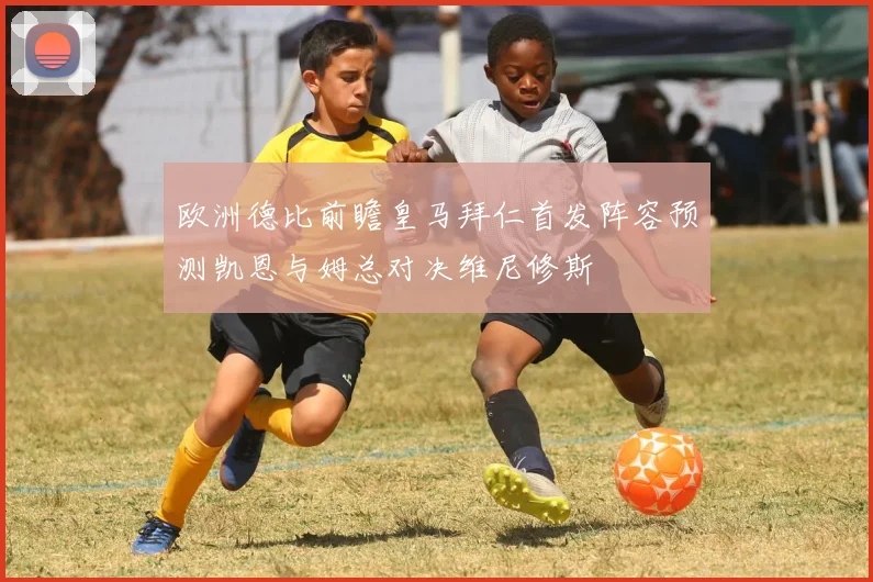欧洲德比前瞻皇马拜仁首发阵容预测凯恩与姆总对决维尼修斯
