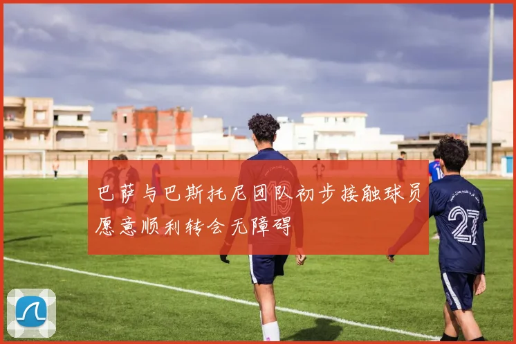 巴萨与巴斯托尼团队初步接触球员愿意顺利转会无障碍