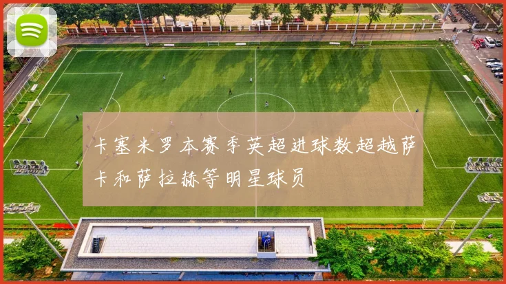 卡塞米罗本赛季英超进球数超越萨卡和萨拉赫等明星球员