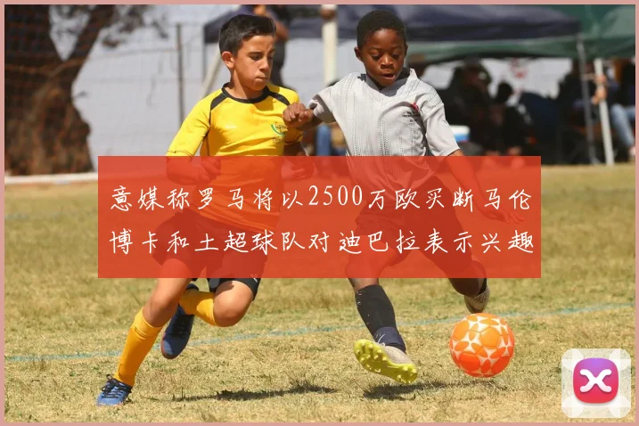 意媒称罗马将以2500万欧买断马伦博卡和土超球队对迪巴拉表示兴趣
