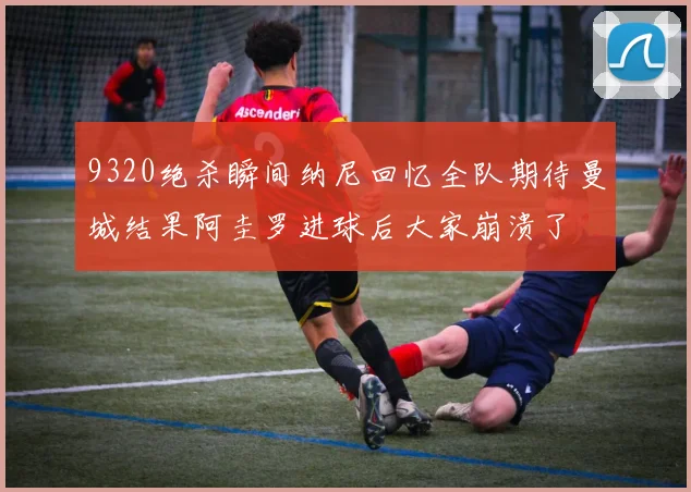 9320绝杀瞬间纳尼回忆全队期待曼城结果阿圭罗进球后大家崩溃了