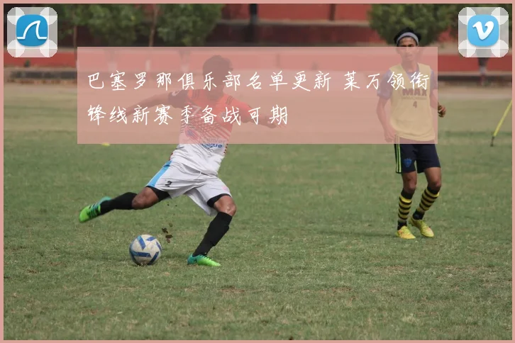 巴塞罗那俱乐部名单更新 莱万领衔锋线新赛季备战可期