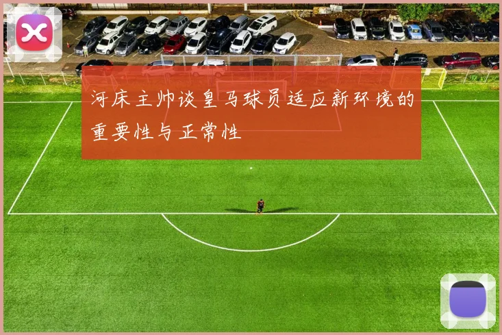 河床主帅谈皇马球员适应新环境的重要性与正常性