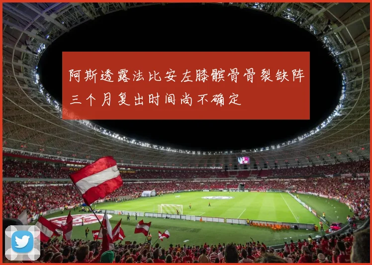 阿斯透露法比安左膝髌骨骨裂缺阵三个月复出时间尚不确定