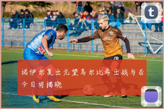 诺伊尔复出无望乌尔比希出战与否今日将揭晓