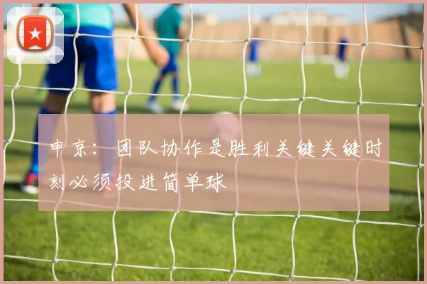 申京：团队协作是胜利关键关键时刻必须投进简单球