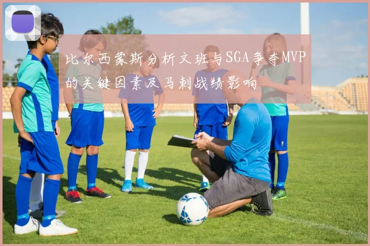 比尔西蒙斯分析文班与SGA争夺MVP的关键因素及马刺战绩影响