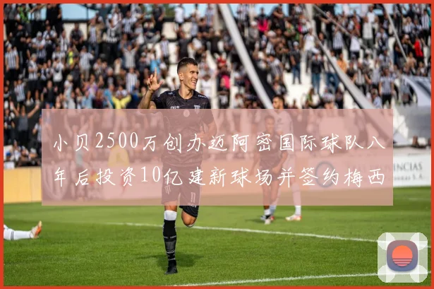 小贝2500万创办迈阿密国际球队八年后投资10亿建新球场并签约梅西