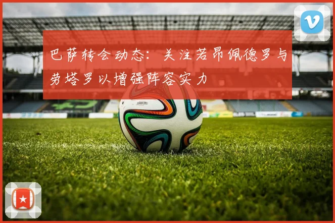 巴萨转会动态：关注若昂佩德罗与劳塔罗以增强阵容实力