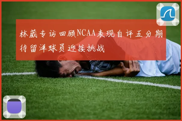林葳专访回顾NCAA表现自评五分期待留洋球员迎接挑战