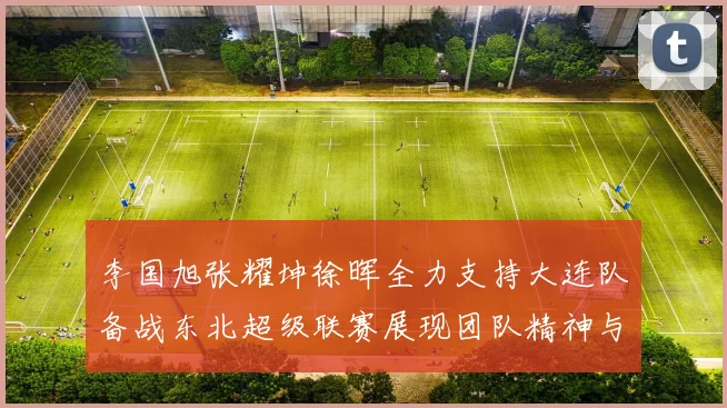 李国旭张耀坤徐晖全力支持大连队备战东北超级联赛展现团队精神与合作力量