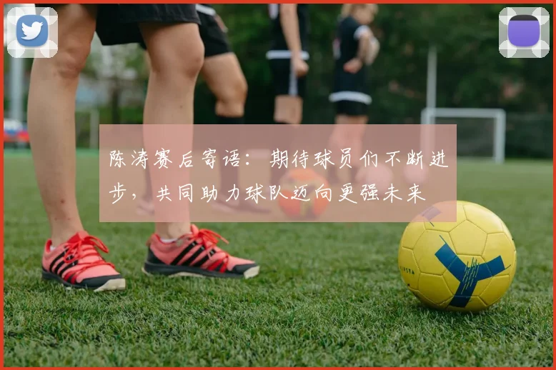 陈涛赛后寄语：期待球员们不断进步，共同助力球队迈向更强未来