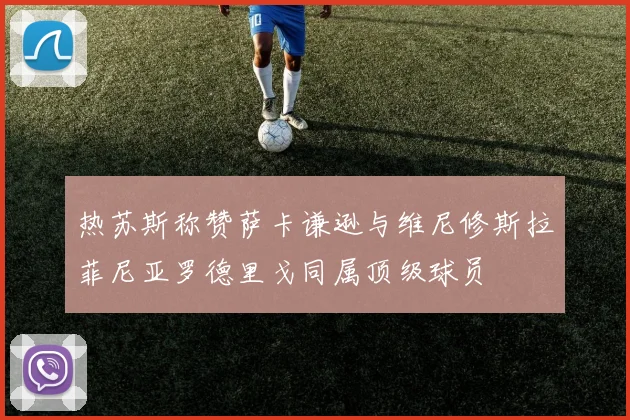 热苏斯称赞萨卡谦逊与维尼修斯拉菲尼亚罗德里戈同属顶级球员