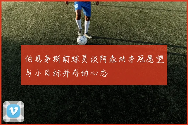 伯恩茅斯前球员谈阿森纳夺冠愿望与小目标并存的心态