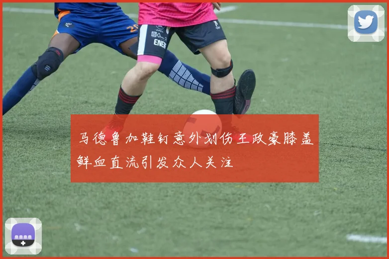 马德鲁加鞋钉意外划伤王政豪膝盖鲜血直流引发众人关注