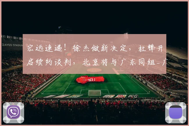 宏远速递！徐杰做新决定，杜锋开启续约谈判，北京将与广东同组_广厦_上海_深圳