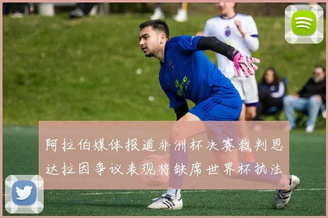 阿拉伯媒体报道非洲杯决赛裁判恩达拉因争议表现将缺席世界杯执法