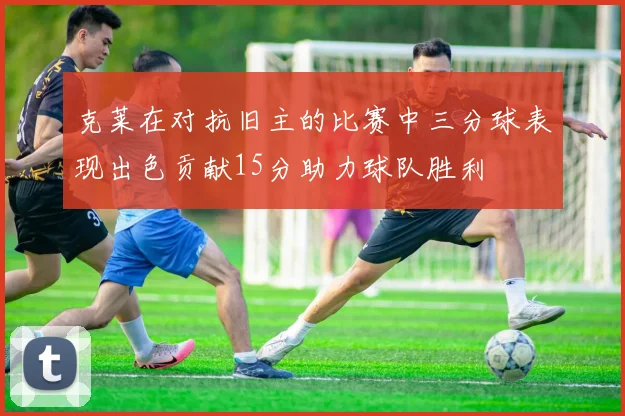 克莱在对抗旧主的比赛中三分球表现出色贡献15分助力球队胜利