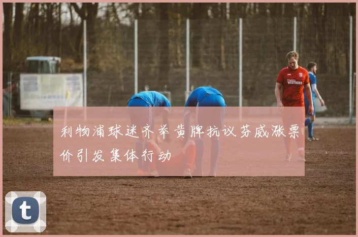 利物浦球迷齐举黄牌抗议芬威涨票价引发集体行动