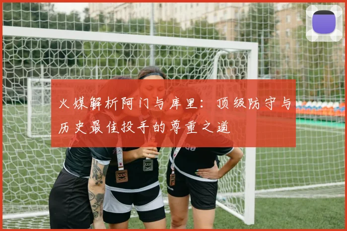 火媒解析阿门与库里：顶级防守与历史最佳投手的尊重之道