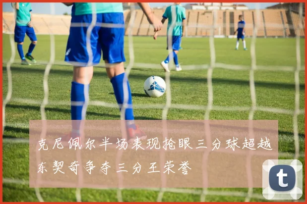 克尼佩尔半场表现抢眼三分球超越东契奇争夺三分王荣誉
