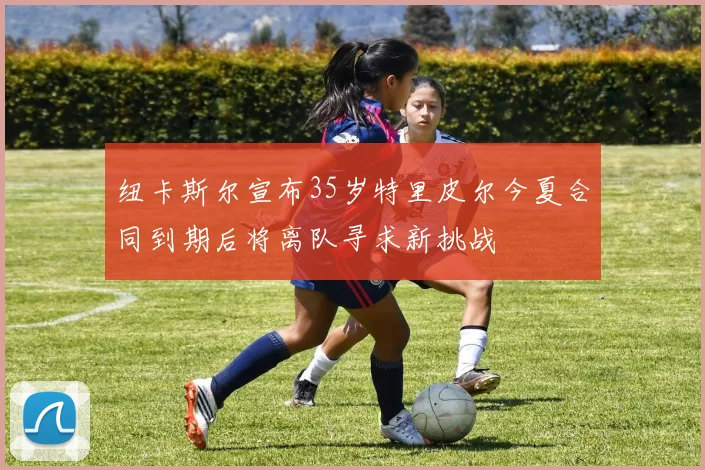 纽卡斯尔宣布35岁特里皮尔今夏合同到期后将离队寻求新挑战