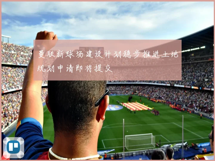 曼联新球场建设计划稳步推进土地规划申请即将提交