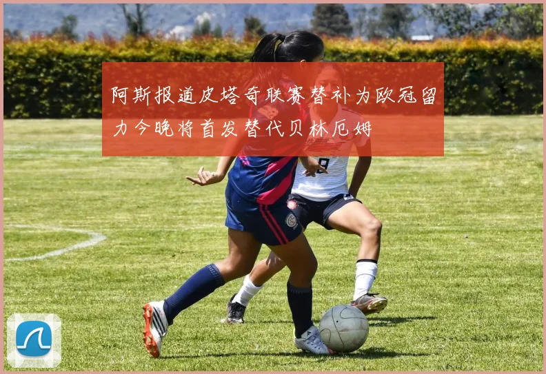 阿斯报道皮塔奇联赛替补为欧冠留力今晚将首发替代贝林厄姆