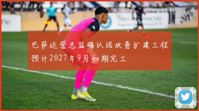 巴萨运营总监确认诺坎普扩建工程预计2027年9月如期完工