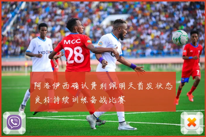 阿洛伊西确认费利佩明天首发状态良好持续训练备战比赛