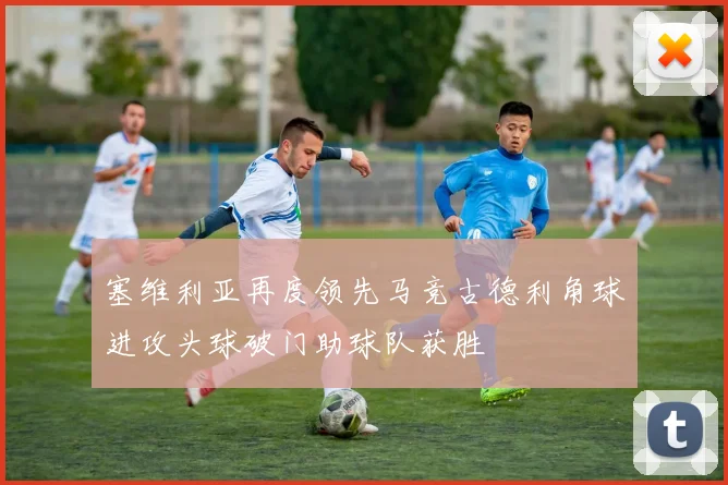 塞维利亚再度领先马竞古德利角球进攻头球破门助球队获胜