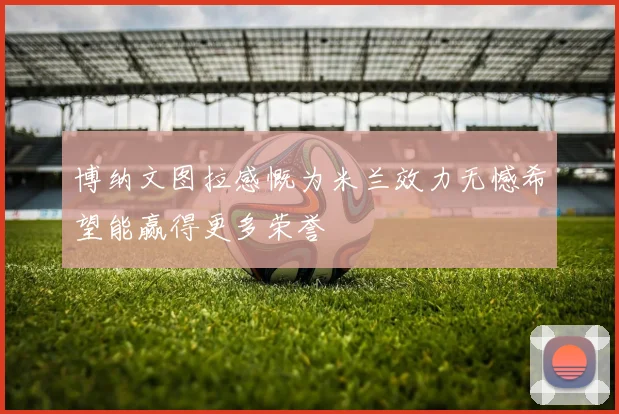 博纳文图拉感慨为米兰效力无憾希望能赢得更多荣誉