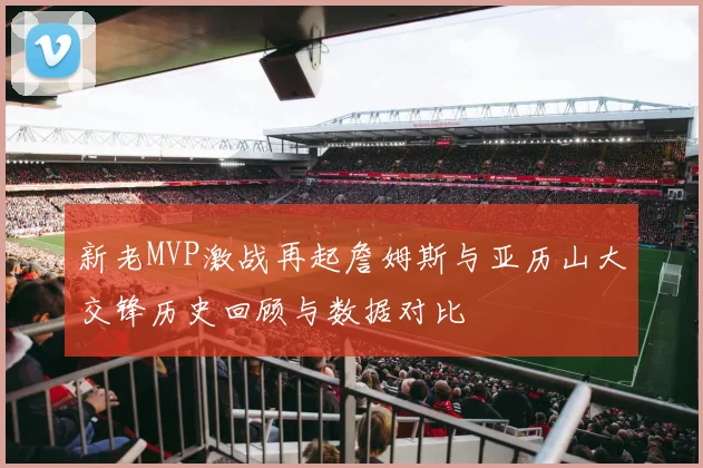 新老MVP激战再起詹姆斯与亚历山大交锋历史回顾与数据对比