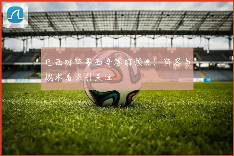巴西对阵墨西哥赛前预测：阵容与战术看点引关注