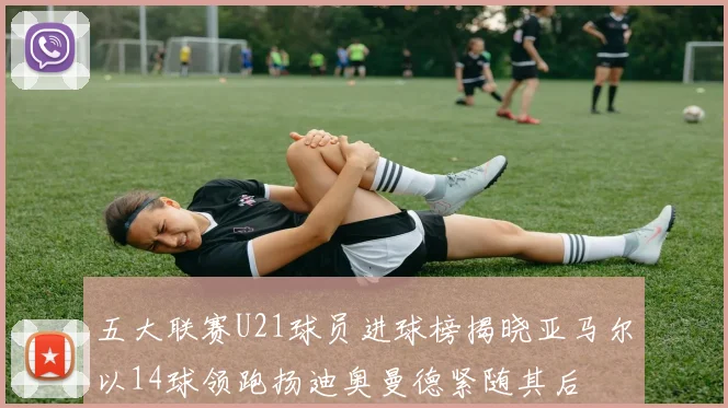 五大联赛U21球员进球榜揭晓亚马尔以14球领跑扬迪奥曼德紧随其后