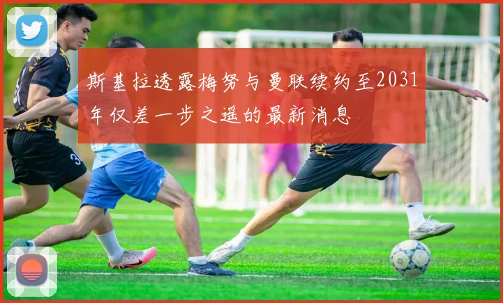 斯基拉透露梅努与曼联续约至2031年仅差一步之遥的最新消息
