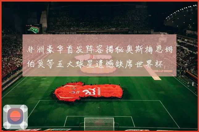 非洲豪华首发阵容揭秘奥斯梅恩姆伯莫等五大球星遗憾缺席世界杯