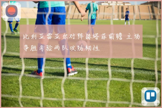 比利亚雷亚尔对阵赫塔菲前瞻 主场争胜考验两队攻防韧性