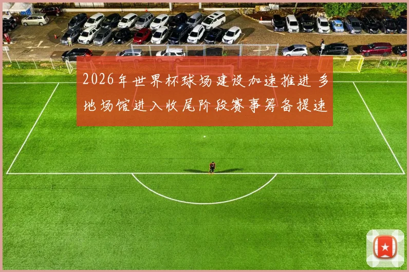 2026年世界杯球场建设加速推进 多地场馆进入收尾阶段赛事筹备提速
