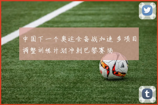 中国下一个奥运会备战加速 多项目调整训练计划冲刺巴黎赛场