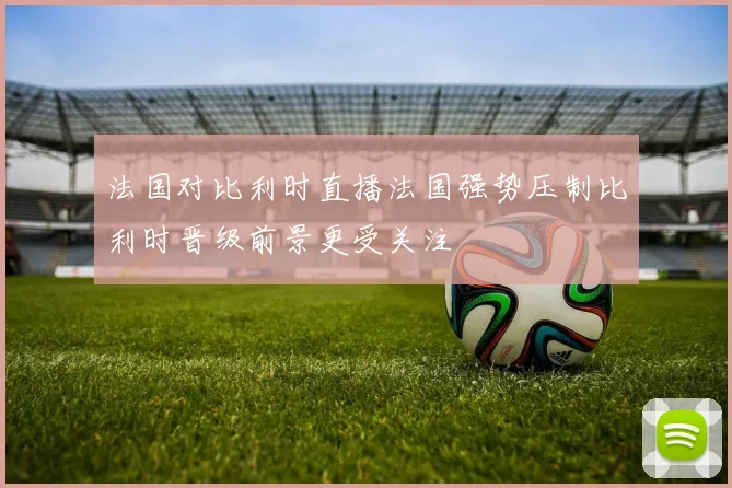 法国对比利时直播法国强势压制比利时晋级前景更受关注