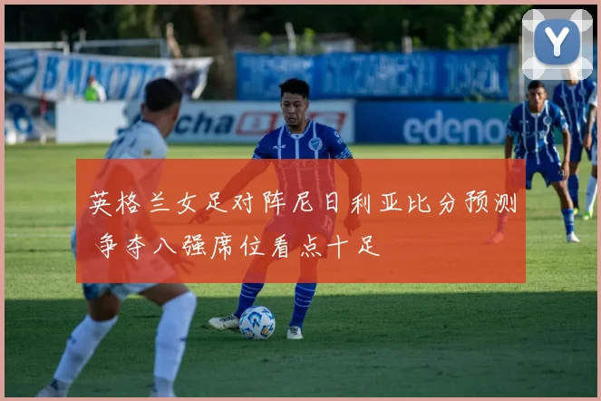 英格兰女足对阵尼日利亚比分预测 争夺八强席位看点十足