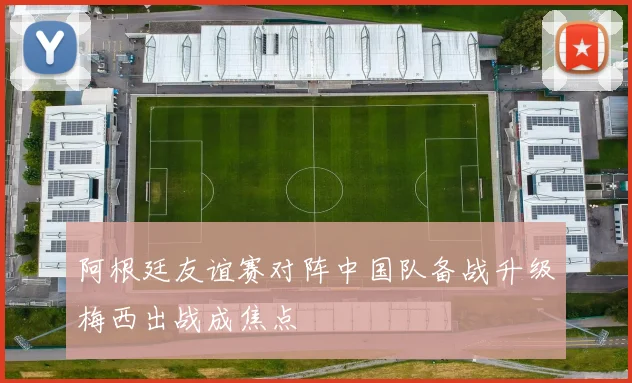 阿根廷友谊赛对阵中国队备战升级梅西出战成焦点