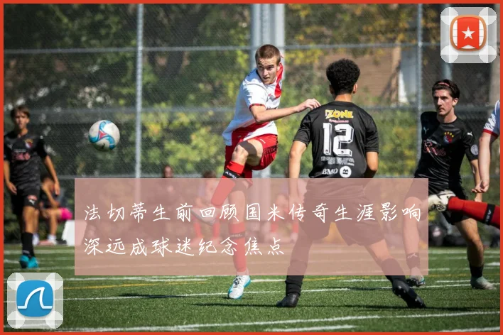 法切蒂生前回顾国米传奇生涯影响深远成球迷纪念焦点