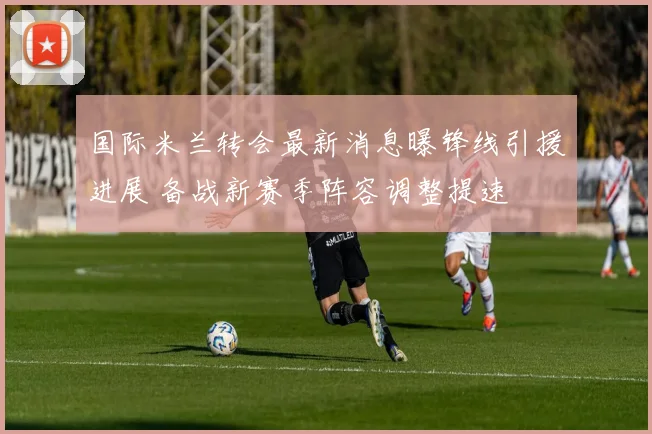 国际米兰转会最新消息曝锋线引援进展 备战新赛季阵容调整提速