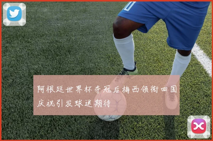 阿根廷世界杯夺冠后梅西领衔回国庆祝引发球迷期待