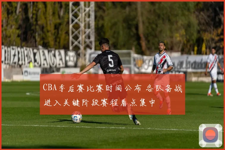 CBA季后赛比赛时间公布 各队备战进入关键阶段赛程看点集中