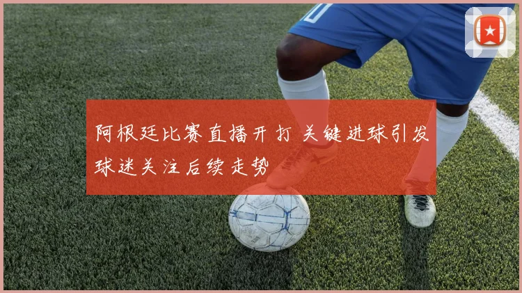 阿根廷比赛直播开打 关键进球引发球迷关注后续走势