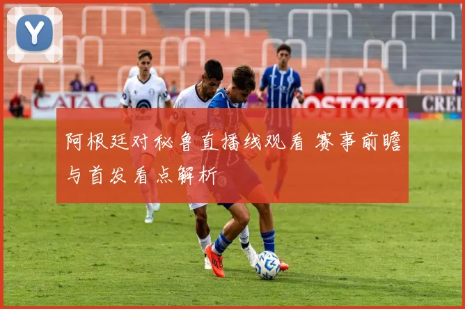 阿根廷对秘鲁直播线观看 赛事前瞻与首发看点解析
